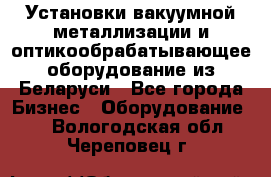 Установки вакуумной металлизации и оптикообрабатывающее оборудование из Беларуси - Все города Бизнес » Оборудование   . Вологодская обл.,Череповец г.